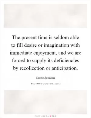The present time is seldom able to fill desire or imagination with immediate enjoyment, and we are forced to supply its deficiencies by recollection or anticipation Picture Quote #1