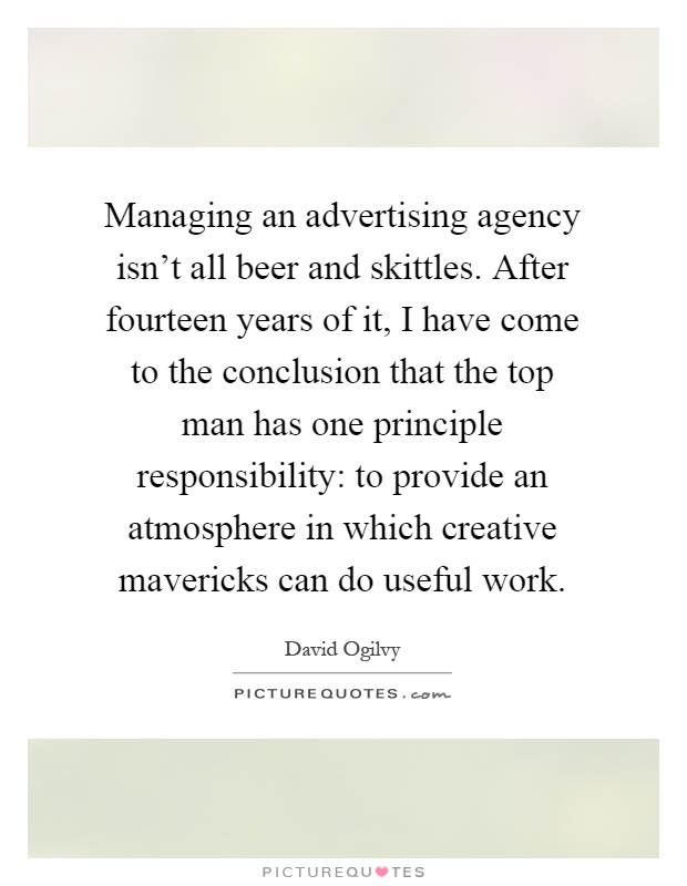 Managing an advertising agency isn't all beer and skittles. After fourteen years of it, I have come to the conclusion that the top man has one principle responsibility: to provide an atmosphere in which creative mavericks can do useful work Picture Quote #1