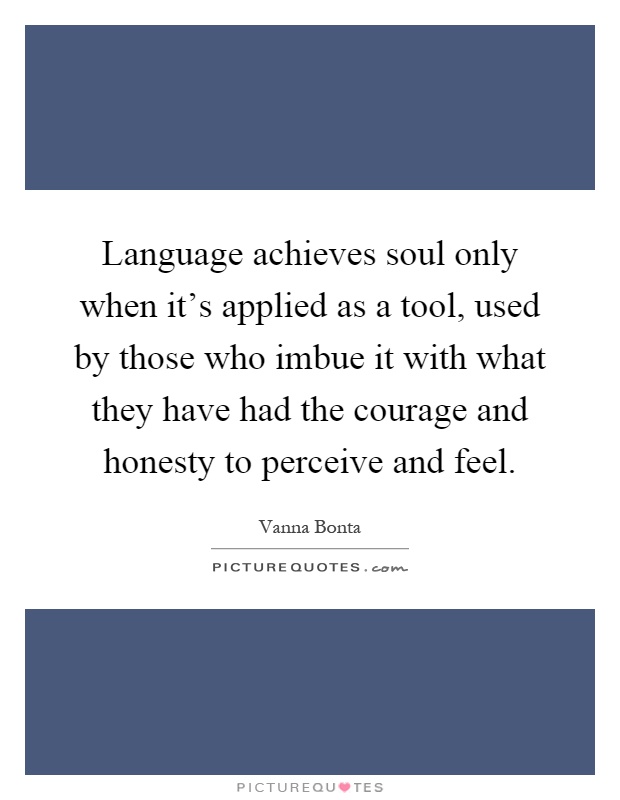 Language achieves soul only when it's applied as a tool, used by those who imbue it with what they have had the courage and honesty to perceive and feel Picture Quote #1