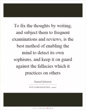 To fix the thoughts by writing, and subject them to frequent examinations and reviews, is the best method of enabling the mind to detect its own sophisms, and keep it on guard against the fallacies which it practices on others Picture Quote #1