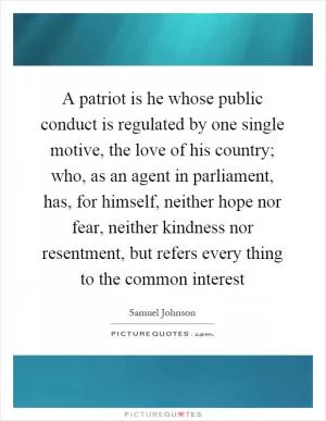 A patriot is he whose public conduct is regulated by one single motive, the love of his country; who, as an agent in parliament, has, for himself, neither hope nor fear, neither kindness nor resentment, but refers every thing to the common interest Picture Quote #1