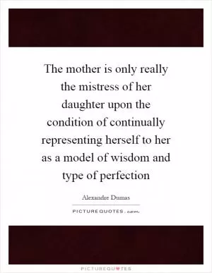 The mother is only really the mistress of her daughter upon the condition of continually representing herself to her as a model of wisdom and type of perfection Picture Quote #1