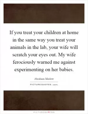 If you treat your children at home in the same way you treat your animals in the lab, your wife will scratch your eyes out. My wife ferociously warned me against experimenting on her babies Picture Quote #1