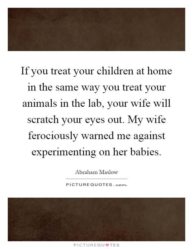 If you treat your children at home in the same way you treat your animals in the lab, your wife will scratch your eyes out. My wife ferociously warned me against experimenting on her babies Picture Quote #1