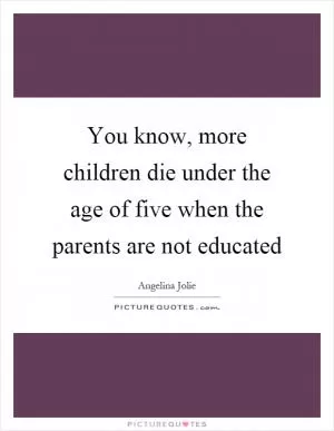 You know, more children die under the age of five when the parents are not educated Picture Quote #1