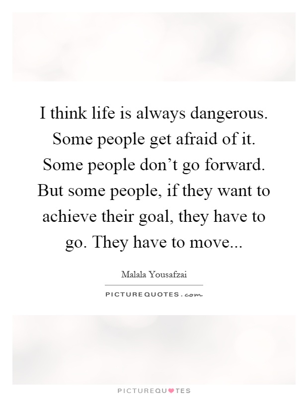I think life is always dangerous. Some people get afraid of it. Some people don't go forward. But some people, if they want to achieve their goal, they have to go. They have to move Picture Quote #1