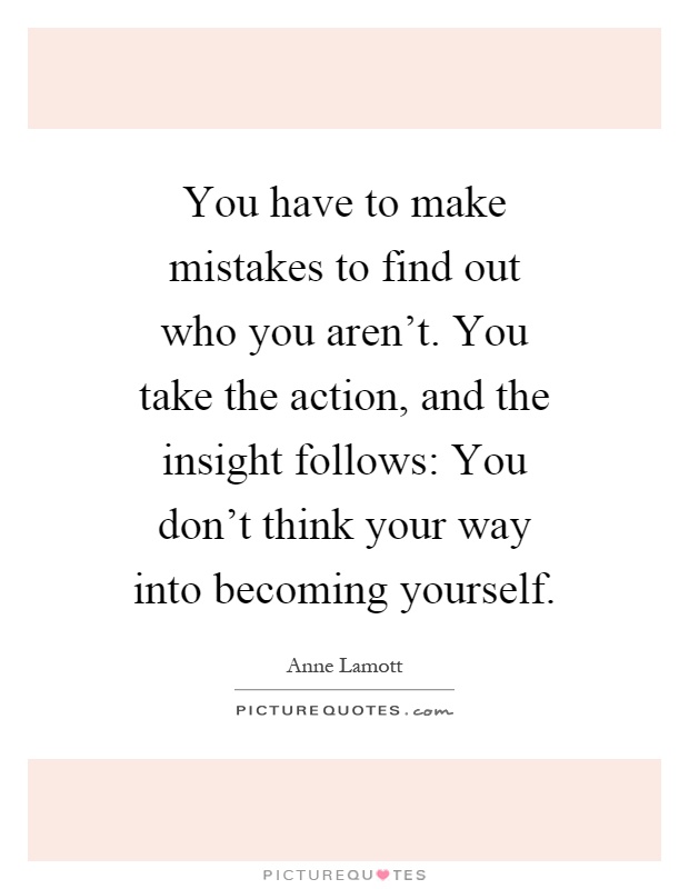 You have to make mistakes to find out who you aren't. You take the action, and the insight follows: You don't think your way into becoming yourself Picture Quote #1