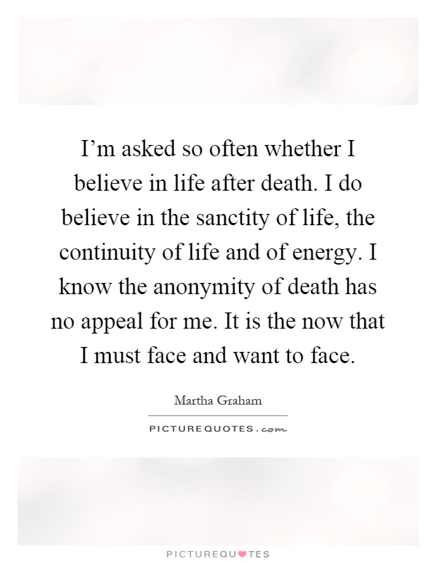 I'm asked so often whether I believe in life after death. I do believe in the sanctity of life, the continuity of life and of energy. I know the anonymity of death has no appeal for me. It is the now that I must face and want to face Picture Quote #1