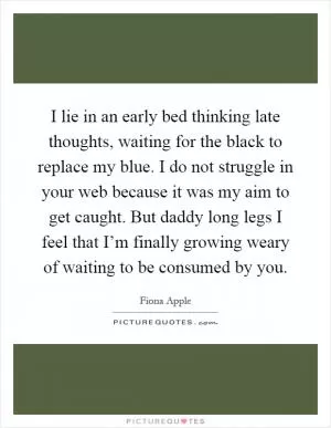 I lie in an early bed thinking late thoughts, waiting for the black to replace my blue. I do not struggle in your web because it was my aim to get caught. But daddy long legs I feel that I’m finally growing weary of waiting to be consumed by you Picture Quote #1