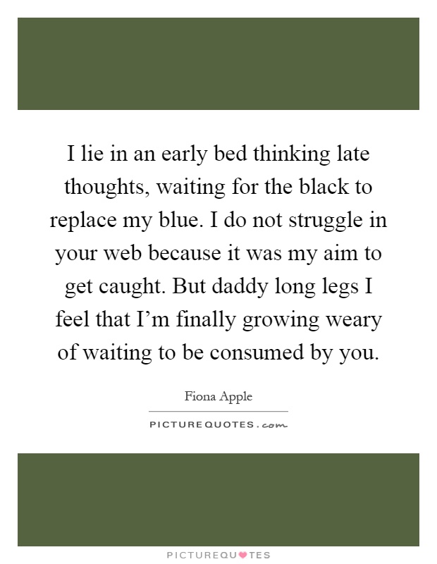 I lie in an early bed thinking late thoughts, waiting for the black to replace my blue. I do not struggle in your web because it was my aim to get caught. But daddy long legs I feel that I'm finally growing weary of waiting to be consumed by you Picture Quote #1