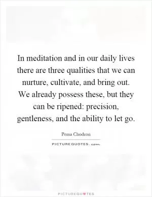 In meditation and in our daily lives there are three qualities that we can nurture, cultivate, and bring out. We already possess these, but they can be ripened: precision, gentleness, and the ability to let go Picture Quote #1