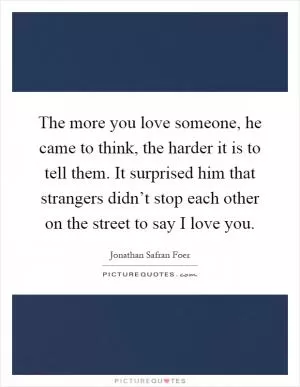 The more you love someone, he came to think, the harder it is to tell them. It surprised him that strangers didn’t stop each other on the street to say I love you Picture Quote #1