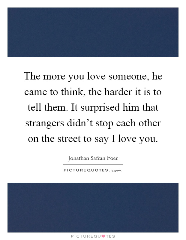 The more you love someone, he came to think, the harder it is to tell them. It surprised him that strangers didn't stop each other on the street to say I love you Picture Quote #1