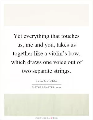 Yet everything that touches us, me and you, takes us together like a violin’s bow, which draws one voice out of two separate strings Picture Quote #1
