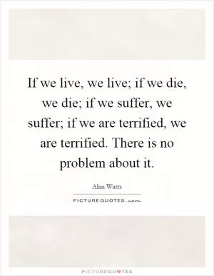 If we live, we live; if we die, we die; if we suffer, we suffer; if we are terrified, we are terrified. There is no problem about it Picture Quote #1