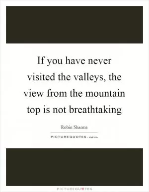 If you have never visited the valleys, the view from the mountain top is not breathtaking Picture Quote #1