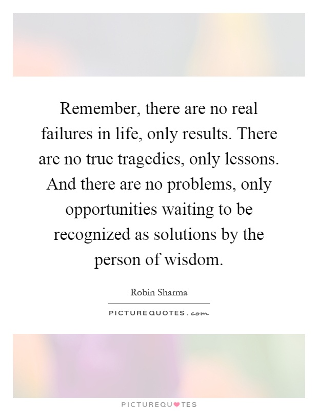 Remember, there are no real failures in life, only results. There are no true tragedies, only lessons. And there are no problems, only opportunities waiting to be recognized as solutions by the person of wisdom Picture Quote #1