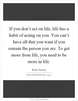 If you don’t act on life, life has a habit of acting on you. You can’t have all that you want if you remain the person you are. To get more from life, you need to be more in life Picture Quote #1