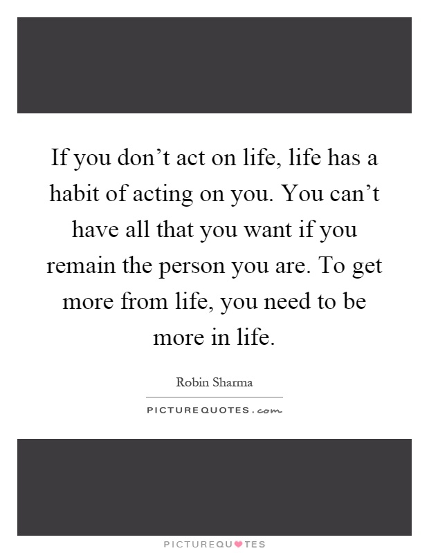 If you don't act on life, life has a habit of acting on you. You can't have all that you want if you remain the person you are. To get more from life, you need to be more in life Picture Quote #1