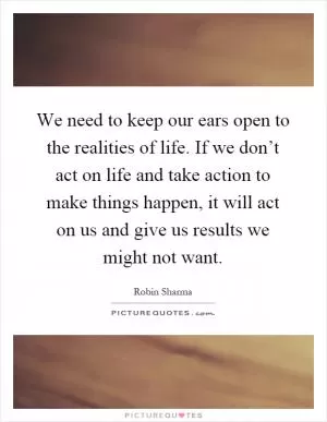 We need to keep our ears open to the realities of life. If we don’t act on life and take action to make things happen, it will act on us and give us results we might not want Picture Quote #1