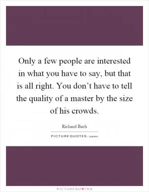 Only a few people are interested in what you have to say, but that is all right. You don’t have to tell the quality of a master by the size of his crowds Picture Quote #1