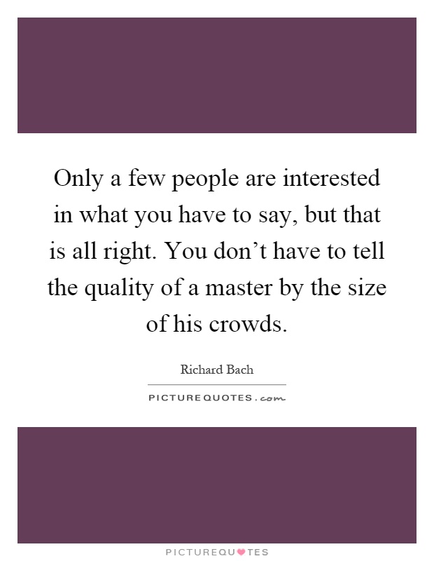 Only a few people are interested in what you have to say, but that is all right. You don't have to tell the quality of a master by the size of his crowds Picture Quote #1