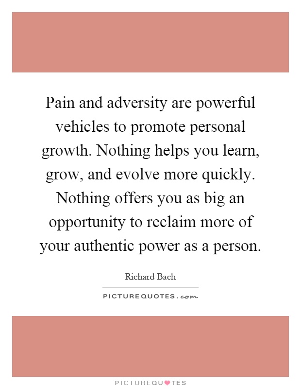 Pain and adversity are powerful vehicles to promote personal growth. Nothing helps you learn, grow, and evolve more quickly. Nothing offers you as big an opportunity to reclaim more of your authentic power as a person Picture Quote #1