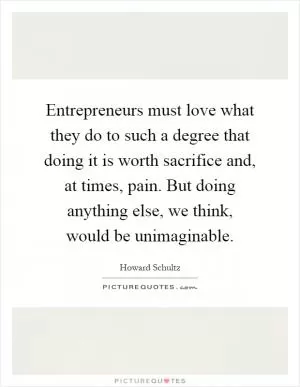 Entrepreneurs must love what they do to such a degree that doing it is worth sacrifice and, at times, pain. But doing anything else, we think, would be unimaginable Picture Quote #1