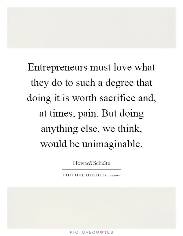 Entrepreneurs must love what they do to such a degree that doing it is worth sacrifice and, at times, pain. But doing anything else, we think, would be unimaginable Picture Quote #1