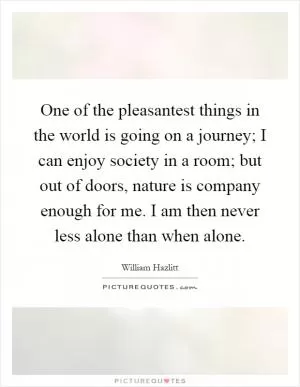 One of the pleasantest things in the world is going on a journey; I can enjoy society in a room; but out of doors, nature is company enough for me. I am then never less alone than when alone Picture Quote #1