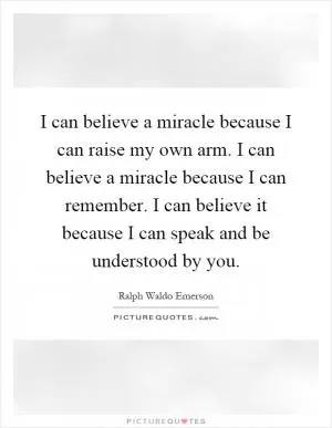 I can believe a miracle because I can raise my own arm. I can believe a miracle because I can remember. I can believe it because I can speak and be understood by you Picture Quote #1