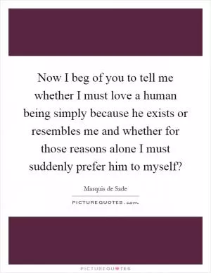 Now I beg of you to tell me whether I must love a human being simply because he exists or resembles me and whether for those reasons alone I must suddenly prefer him to myself? Picture Quote #1
