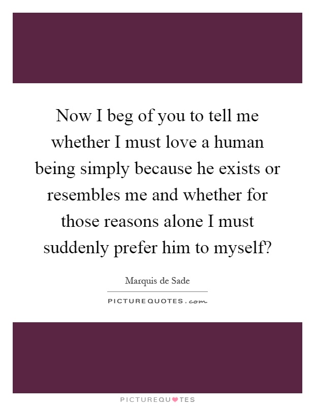 Now I beg of you to tell me whether I must love a human being simply because he exists or resembles me and whether for those reasons alone I must suddenly prefer him to myself? Picture Quote #1