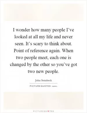 I wonder how many people I’ve looked at all my life and never seen. It’s scary to think about. Point of reference again. When two people meet, each one is changed by the other so you’ve got two new people Picture Quote #1