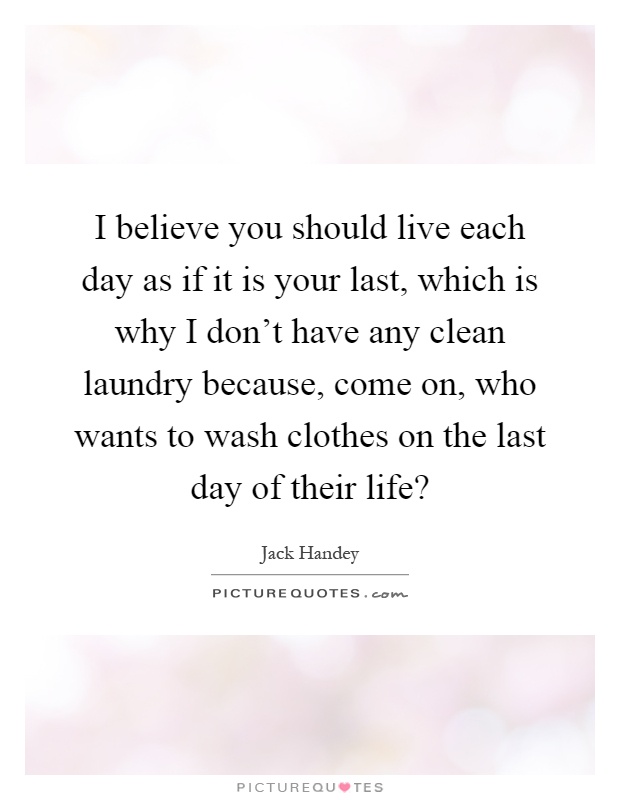 I believe you should live each day as if it is your last, which is why I don't have any clean laundry because, come on, who wants to wash clothes on the last day of their life? Picture Quote #1