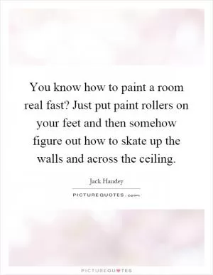 You know how to paint a room real fast? Just put paint rollers on your feet and then somehow figure out how to skate up the walls and across the ceiling Picture Quote #1