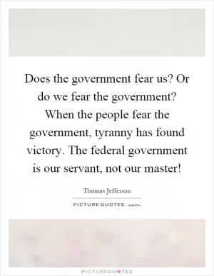 Does the government fear us? Or do we fear the government? When the people fear the government, tyranny has found victory. The federal government is our servant, not our master! Picture Quote #1