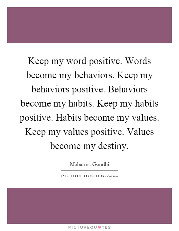 Keep my word positive. Words become my behaviors. Keep my behaviors positive. Behaviors become my habits. Keep my habits positive. Habits become my values. Keep my values positive. Values become my destiny Picture Quote #1