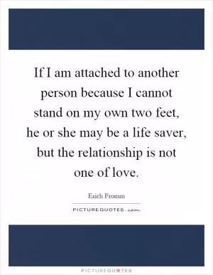 If I am attached to another person because I cannot stand on my own two feet, he or she may be a life saver, but the relationship is not one of love Picture Quote #1