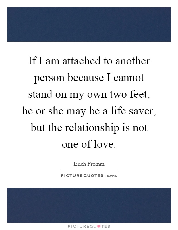 If I am attached to another person because I cannot stand on my own two feet, he or she may be a life saver, but the relationship is not one of love Picture Quote #1