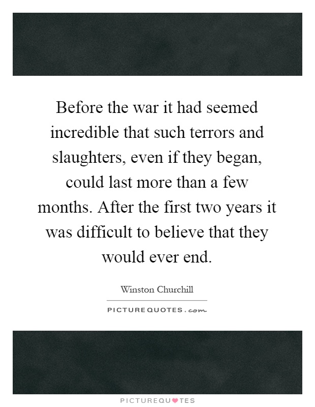 Before the war it had seemed incredible that such terrors and slaughters, even if they began, could last more than a few months. After the first two years it was difficult to believe that they would ever end Picture Quote #1