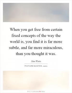When you get free from certain fixed concepts of the way the world is, you find it is far more subtle, and far more miraculous, than you thought it was Picture Quote #1