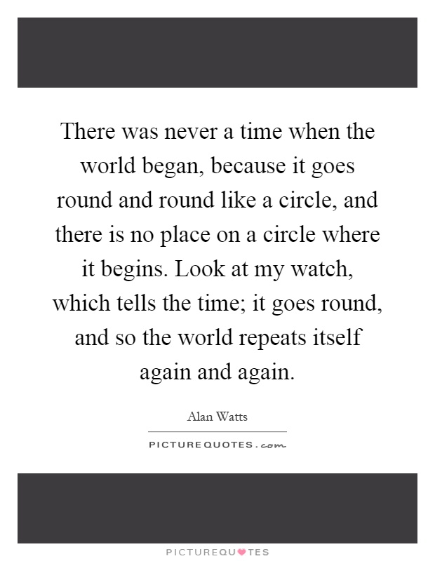 There was never a time when the world began, because it goes round and round like a circle, and there is no place on a circle where it begins. Look at my watch, which tells the time; it goes round, and so the world repeats itself again and again Picture Quote #1