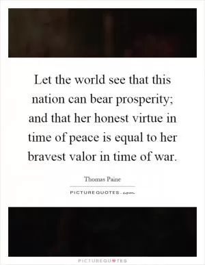Let the world see that this nation can bear prosperity; and that her honest virtue in time of peace is equal to her bravest valor in time of war Picture Quote #1