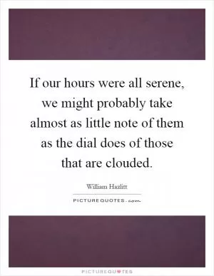 If our hours were all serene, we might probably take almost as little note of them as the dial does of those that are clouded Picture Quote #1