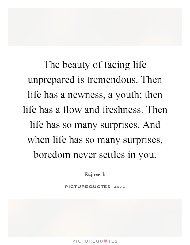 The beauty of facing life unprepared is tremendous. Then life has a newness, a youth; then life has a flow and freshness. Then life has so many surprises. And when life has so many surprises, boredom never settles in you Picture Quote #1