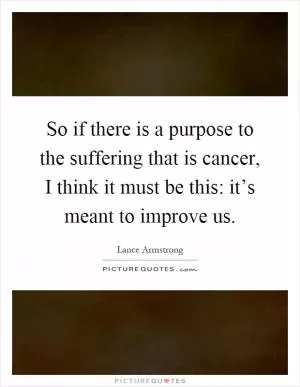 So if there is a purpose to the suffering that is cancer, I think it must be this: it’s meant to improve us Picture Quote #1