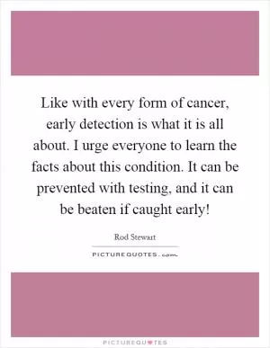 Like with every form of cancer, early detection is what it is all about. I urge everyone to learn the facts about this condition. It can be prevented with testing, and it can be beaten if caught early! Picture Quote #1
