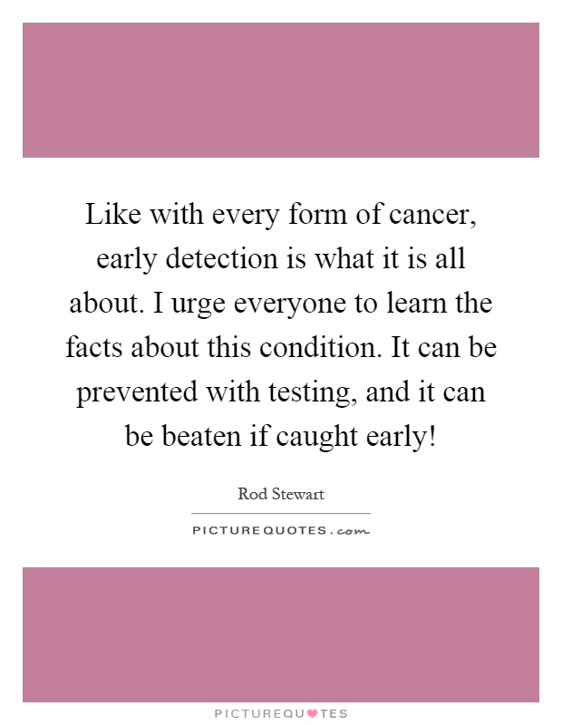 Like with every form of cancer, early detection is what it is all about. I urge everyone to learn the facts about this condition. It can be prevented with testing, and it can be beaten if caught early! Picture Quote #1