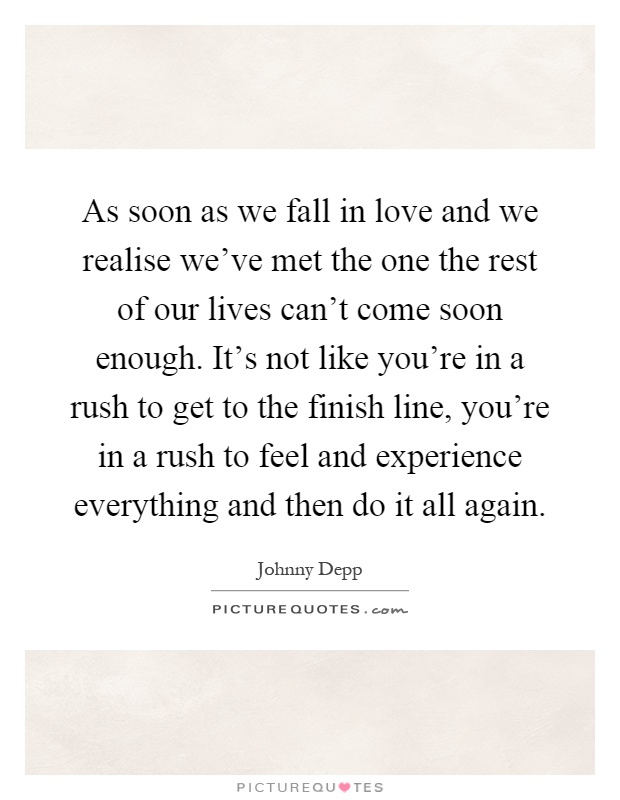 As soon as we fall in love and we realise we've met the one the rest of our lives can't come soon enough. It's not like you're in a rush to get to the finish line, you're in a rush to feel and experience everything and then do it all again Picture Quote #1